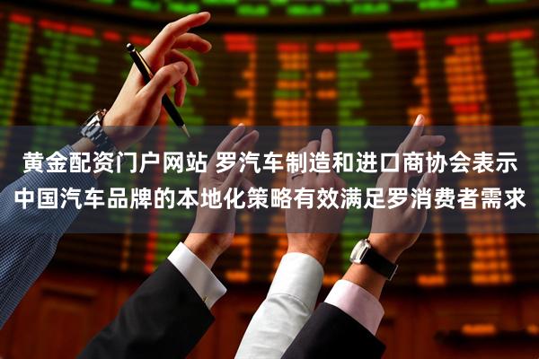 黄金配资门户网站 罗汽车制造和进口商协会表示中国汽车品牌的本地化策略有效满足罗消费者需求