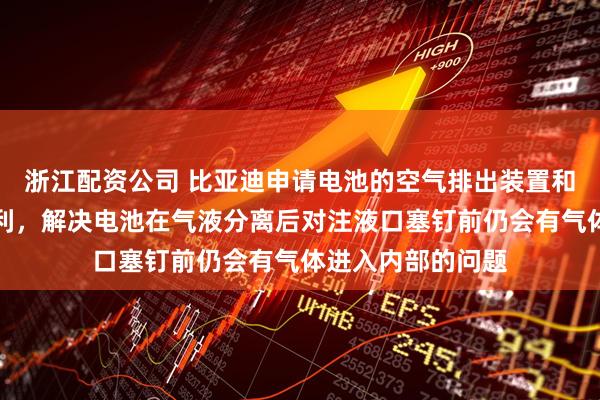 浙江配资公司 比亚迪申请电池的空气排出装置和空气排出设备专利，解决电池在气液分离后对注液口塞钉前仍会有气体进入内部的问题