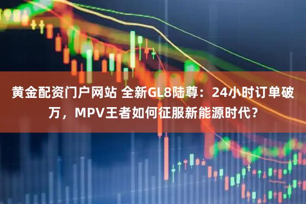 黄金配资门户网站 全新GL8陆尊：24小时订单破万，MPV王者如何征服新能源时代？