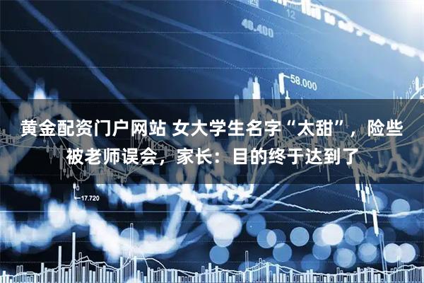 黄金配资门户网站 女大学生名字“太甜”，险些被老师误会，家长：目的终于达到了