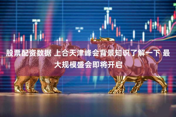 股票配资数据 上合天津峰会背景知识了解一下 最大规模盛会即将开启