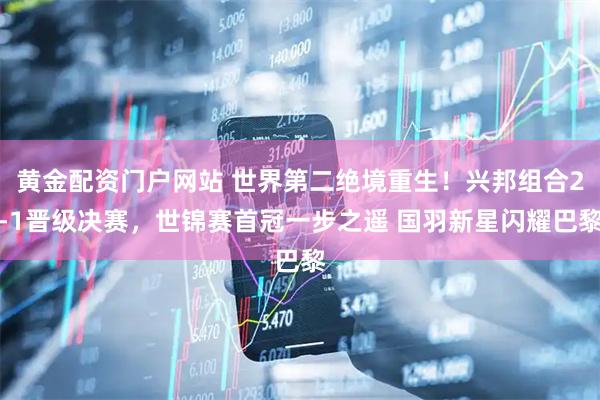 黄金配资门户网站 世界第二绝境重生！兴邦组合2-1晋级决赛，世锦赛首冠一步之遥 国羽新星闪耀巴黎
