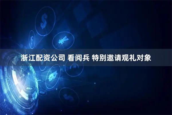 浙江配资公司 看阅兵 特别邀请观礼对象