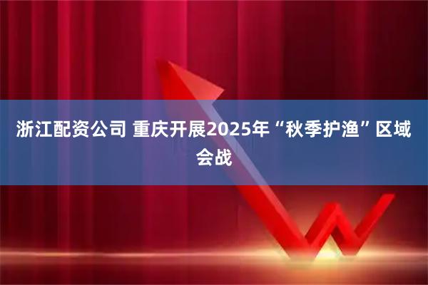 浙江配资公司 重庆开展2025年“秋季护渔”区域会战