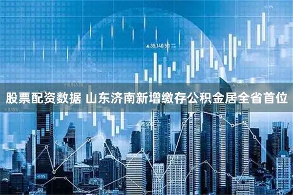 股票配资数据 山东济南新增缴存公积金居全省首位