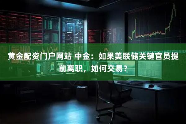 黄金配资门户网站 中金：如果美联储关键官员提前离职，如何交易？