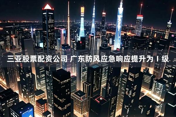 三亚股票配资公司 广东防风应急响应提升为Ⅰ级