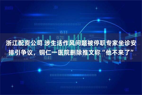浙江配资公司 涉生活作风问题被停职专家坐诊安排引争议，铜仁一医院删除推文称“他不来了”