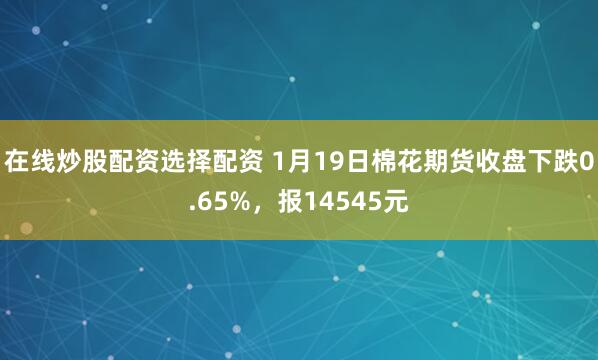在线炒股配资选择配资 1月19日棉花期货收盘下跌0.65%，报14545元