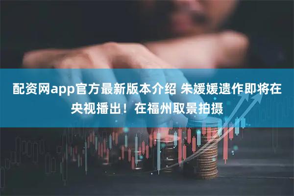 配资网app官方最新版本介绍 朱媛媛遗作即将在央视播出！在福州取景拍摄