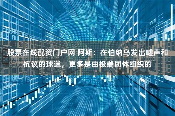 股票在线配资门户网 阿斯：在伯纳乌发出嘘声和抗议的球迷，更多是由极端团体组织的