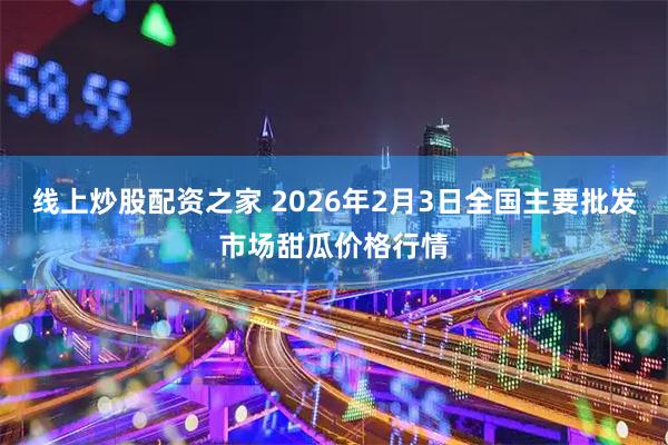 线上炒股配资之家 2026年2月3日全国主要批发市场甜瓜价格行情
