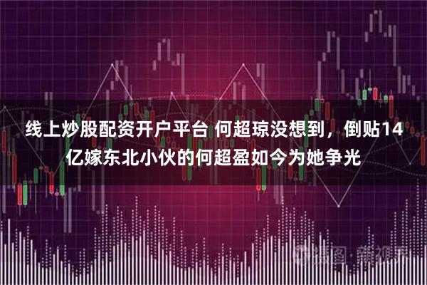 线上炒股配资开户平台 何超琼没想到，倒贴14亿嫁东北小伙的何超盈如今为她争光