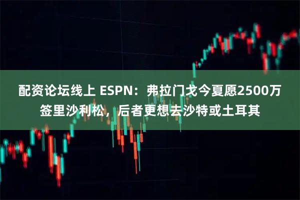 配资论坛线上 ESPN：弗拉门戈今夏愿2500万签里沙利松，后者更想去沙特或土耳其