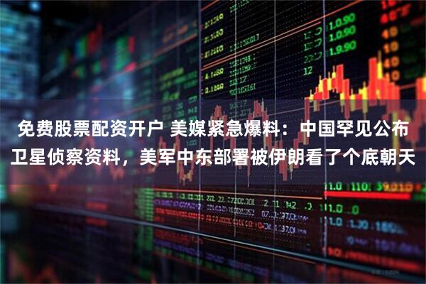 免费股票配资开户 美媒紧急爆料：中国罕见公布卫星侦察资料，美军中东部署被伊朗看了个底朝天