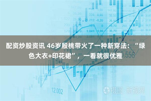 配资炒股资讯 46岁殷桃带火了一种新穿法：“绿色大衣+印花裙”，一看就很优雅