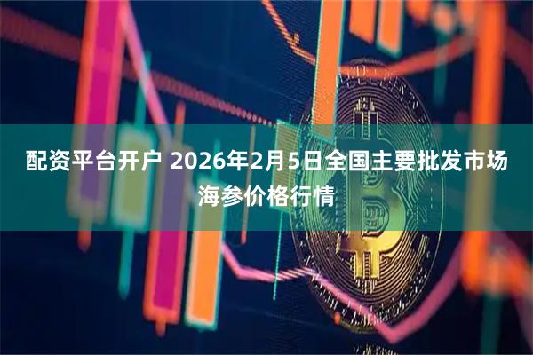 配资平台开户 2026年2月5日全国主要批发市场海参价格行情