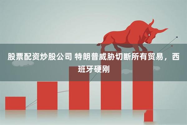 股票配资炒股公司 特朗普威胁切断所有贸易，西班牙硬刚