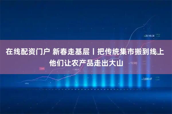 在线配资门户 新春走基层丨把传统集市搬到线上 他们让农产品走出大山