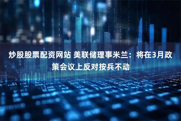 炒股股票配资网站 美联储理事米兰：将在3月政策会议上反对按兵不动