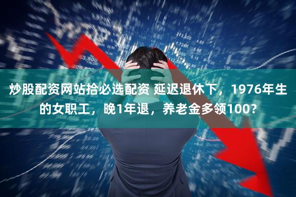 炒股配资网站拾必选配资 延迟退休下，1976年生的女职工，晚1年退，养老金多领100？