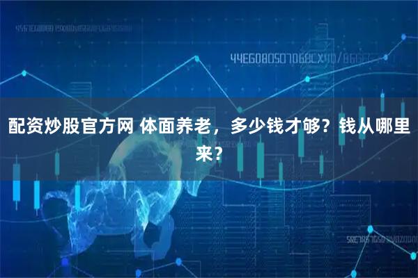 配资炒股官方网 体面养老，多少钱才够？钱从哪里来？
