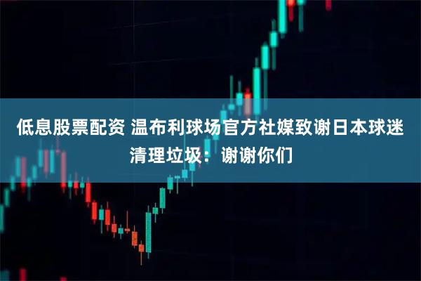 低息股票配资 温布利球场官方社媒致谢日本球迷清理垃圾：谢谢你们