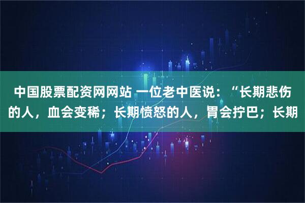 中国股票配资网网站 一位老中医说：“长期悲伤的人，血会变稀；长期愤怒的人，胃会拧巴；长期