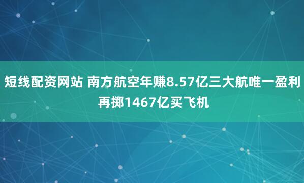 短线配资网站 南方航空年赚8.57亿三大航唯一盈利 再掷1467亿买飞机