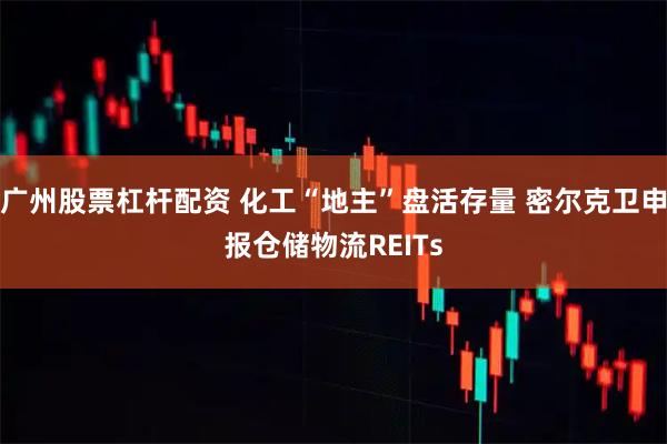 广州股票杠杆配资 化工“地主”盘活存量 密尔克卫申报仓储物流REITs
