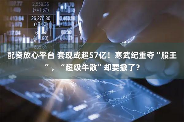 配资放心平台 套现或超57亿！寒武纪重夺“股王”，“超级牛散”却要撤了？