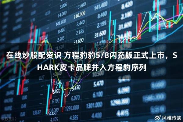 在线炒股配资识 方程豹豹5/8闪充版正式上市，SHARK皮卡品牌并入方程豹序列