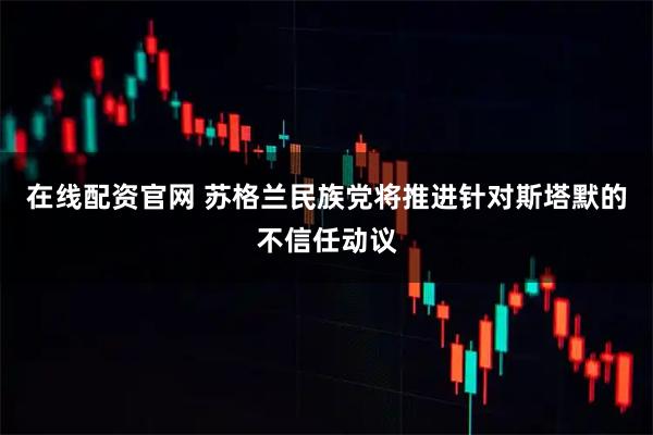 在线配资官网 苏格兰民族党将推进针对斯塔默的不信任动议