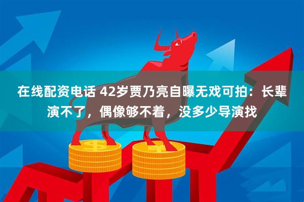 在线配资电话 42岁贾乃亮自曝无戏可拍：长辈演不了，偶像够不着，没多少导演找