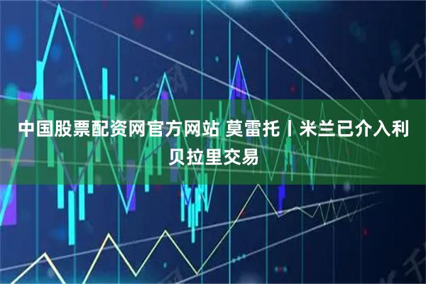 中国股票配资网官方网站 莫雷托丨米兰已介入利贝拉里交易