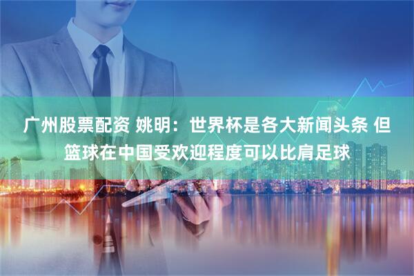 广州股票配资 姚明:世界杯是各大新闻头条 但篮球在中国受欢迎程度可以比肩足球