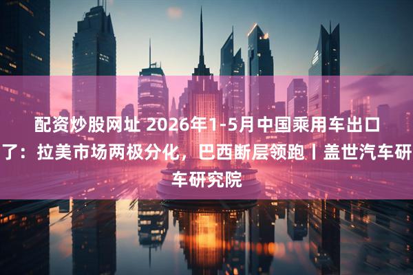 配资炒股网址 2026年1-5月中国乘用车出口到哪了：拉美市场两极分化，巴西断层领跑丨盖世汽车研究院