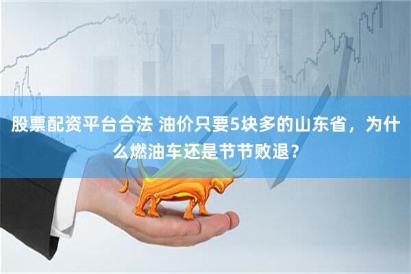 股票配资平台合法 油价只要5块多的山东省，为什么燃油车还是节节败退？