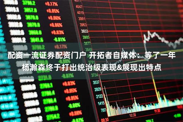配资一流证券配资门户 开拓者自媒体：等了一年杨瀚森终于打出统治级表现&展现出特点
