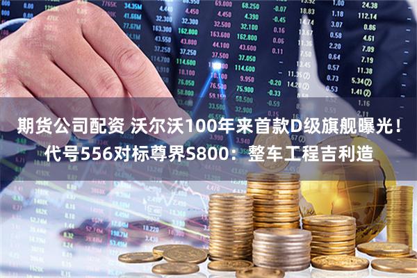期货公司配资 沃尔沃100年来首款D级旗舰曝光！代号556对标尊界S800：整车工程吉利造