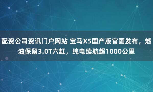 配资公司资讯门户网站 宝马X5国产版官图发布，燃油保留3.0T六缸，纯电续航超1000公里