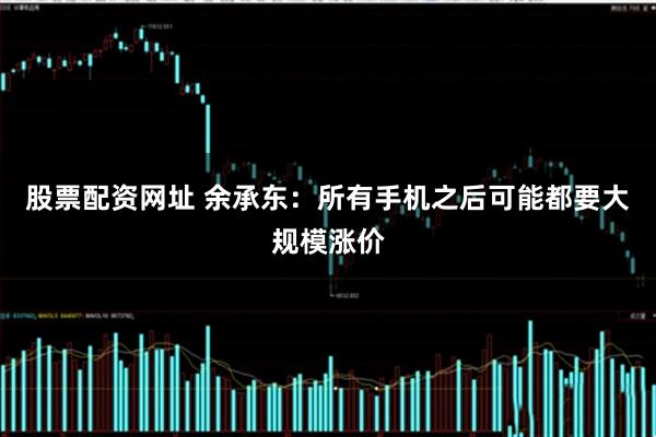 股票配资网址 余承东：所有手机之后可能都要大规模涨价